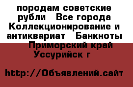 породам советские рубли - Все города Коллекционирование и антиквариат » Банкноты   . Приморский край,Уссурийск г.